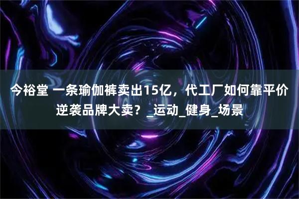 今裕堂 一条瑜伽裤卖出15亿，代工厂如何靠平价逆袭品牌大卖？_运动_健身_场景
