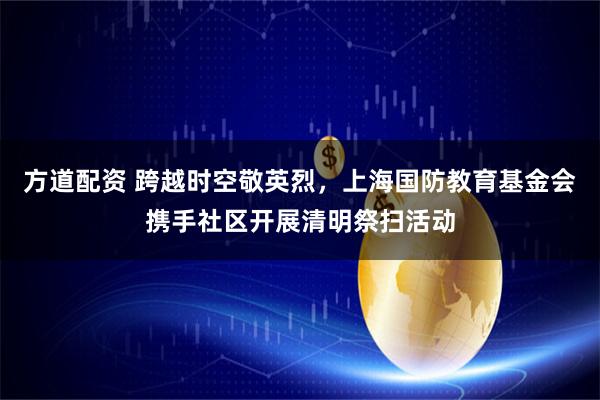 方道配资 跨越时空敬英烈，上海国防教育基金会携手社区开展清明祭扫活动