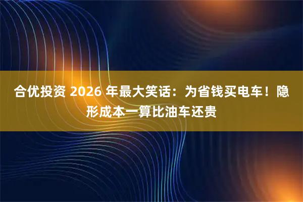 合优投资 2026 年最大笑话：为省钱买电车！隐形成本一算比油车还贵