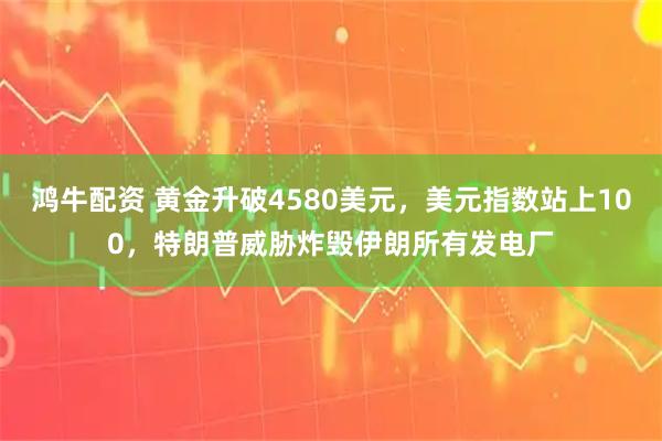 鸿牛配资 黄金升破4580美元，美元指数站上100，特朗普威胁炸毁伊朗所有发电厂