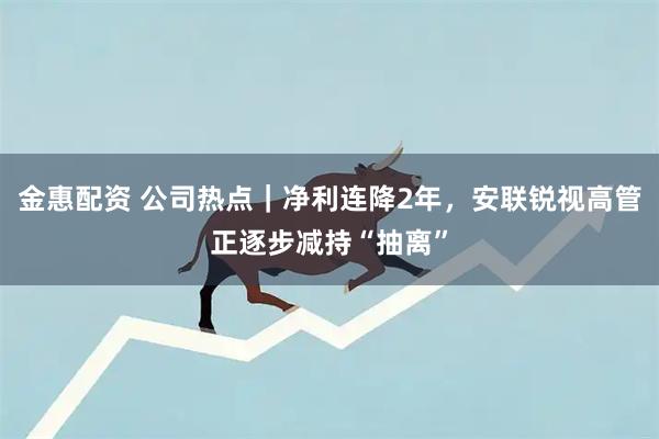 金惠配资 公司热点|净利连降2年,安联锐视高管正逐步减持“抽离”