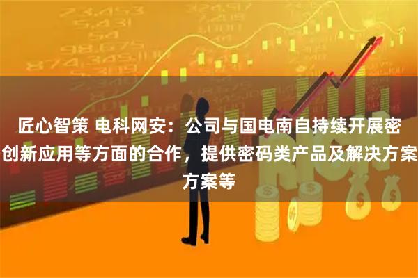匠心智策 电科网安：公司与国电南自持续开展密码创新应用等方面的合作，提供密码类产品及解决方案等