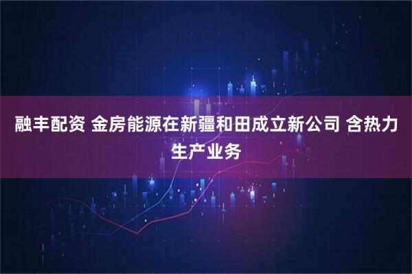 融丰配资 金房能源在新疆和田成立新公司 含热力生产业务