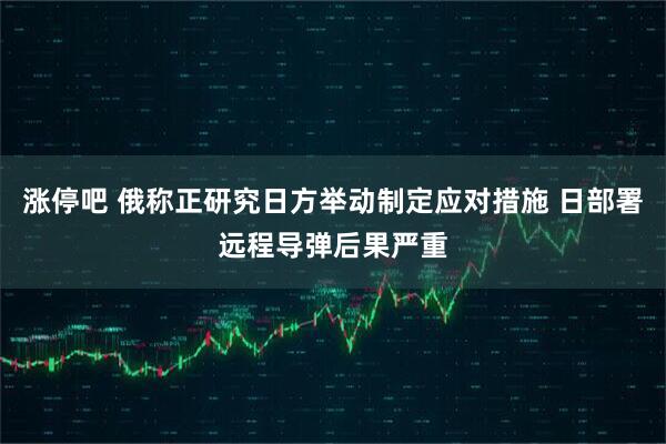涨停吧 俄称正研究日方举动制定应对措施 日部署远程导弹后果严重