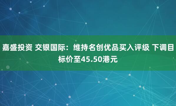 嘉盛投资 交银国际：维持名创优品买入评级 下调目标价至45.50港元