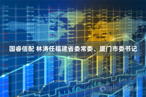国睿信配 林涛任福建省委常委、厦门市委书记