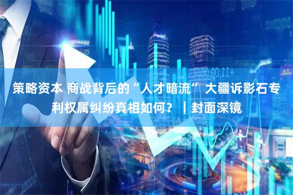 策略资本 商战背后的“人才暗流” 大疆诉影石专利权属纠纷真相如何？｜封面深镜