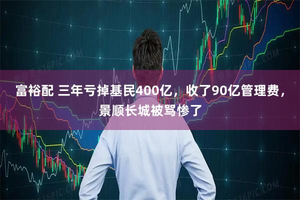 富裕配 三年亏掉基民400亿，收了90亿管理费，景顺长城被骂惨了