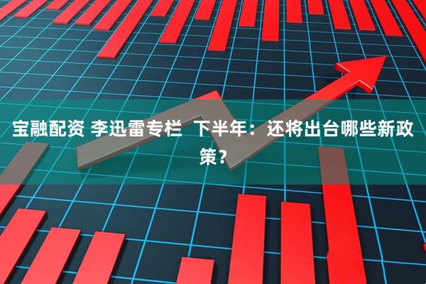 宝融配资 李迅雷专栏  下半年：还将出台哪些新政策？